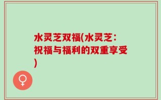 水灵芝双福(水灵芝：祝福与福利的双重享受)