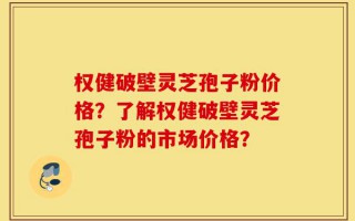 权健破壁灵芝孢子粉价格？了解权健破壁灵芝孢子粉的市场价格？