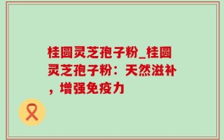 桂圆灵芝孢子粉_桂圆灵芝孢子粉：天然滋补，增强免疫力