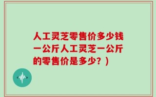 人工灵芝零售价多少钱一公斤人工灵芝一公斤的零售价是多少？)