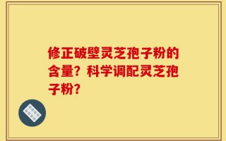 修正破壁灵芝孢子粉的含量？科学调配灵芝孢子粉？