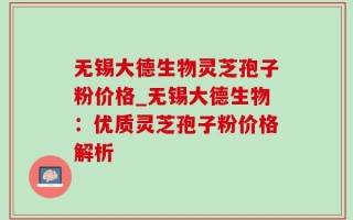 无锡大德生物灵芝孢子粉价格_无锡大德生物：优质灵芝孢子粉价格解析