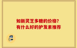 如新灵芝多糖的价格？有什么好的护发素推荐