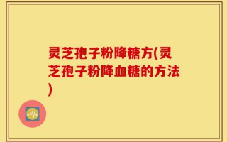 灵芝孢子粉降糖方(灵芝孢子粉降血糖的方法)