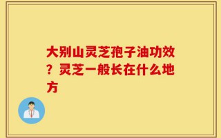 大别山灵芝孢子油功效？灵芝一般长在什么地方