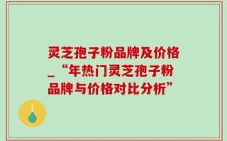 灵芝孢子粉品牌及价格_“年热门灵芝孢子粉品牌与价格对比分析”