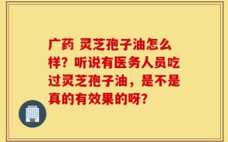 广药 灵芝孢子油怎么样？听说有医务人员吃过灵芝孢子油，是不是真的有效果的呀？