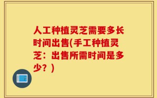 人工种植灵芝需要多长时间出售(手工种植灵芝：出售所需时间是多少？)