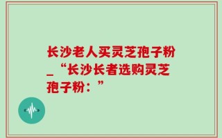 长沙老人买灵芝孢子粉_“长沙长者选购灵芝孢子粉：”