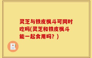 灵芝与铁皮枫斗可同时吃吗(灵芝和铁皮枫斗能一起食用吗？)