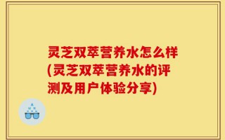 灵芝双萃营养水怎么样(灵芝双萃营养水的评测及用户体验分享)