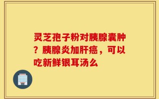 灵芝孢子粉对胰腺囊肿？胰腺炎加肝癌，可以吃新鲜银耳汤么