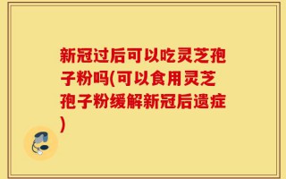 新冠过后可以吃灵芝孢子粉吗(可以食用灵芝孢子粉缓解新冠后遗症)