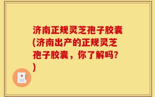 济南正规灵芝孢子胶囊(济南出产的正规灵芝孢子胶囊，你了解吗？)