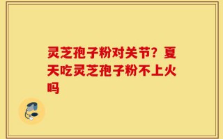 灵芝孢子粉对关节？夏天吃灵芝孢子粉不上火吗