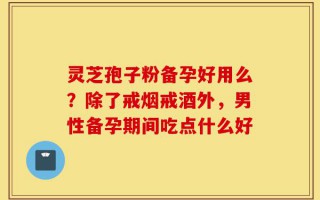 灵芝孢子粉备孕好用么？除了戒烟戒酒外，男性备孕期间吃点什么好