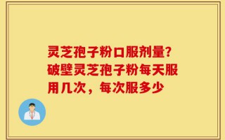 灵芝孢子粉口服剂量？破壁灵芝孢子粉每天服用几次，每次服多少