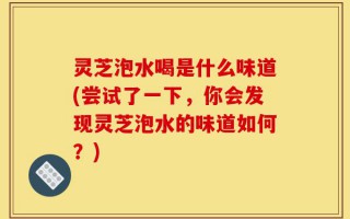 灵芝泡水喝是什么味道(尝试了一下，你会发现灵芝泡水的味道如何？)