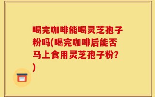 喝完咖啡能喝灵芝孢子粉吗(喝完咖啡后能否马上食用灵芝孢子粉？)