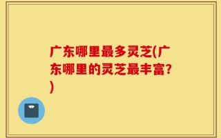 广东哪里最多灵芝(广东哪里的灵芝最丰富？)