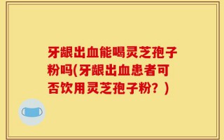 牙龈出血能喝灵芝孢子粉吗(牙龈出血患者可否饮用灵芝孢子粉？)