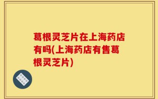 葛根灵芝片在上海药店有吗(上海药店有售葛根灵芝片)