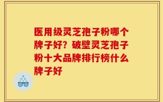 医用级灵芝孢子粉哪个牌子好？破壁灵芝孢子粉十大品牌排行榜什么牌子好