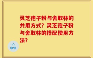 灵芝孢子粉与舍取林的共用方式？灵芝孢子粉与舍取林的搭配使用方法？