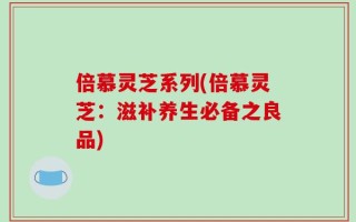 倍慕灵芝系列(倍慕灵芝：滋补养生必备之良品)