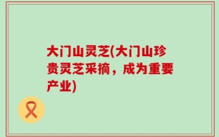 大门山灵芝(大门山珍贵灵芝采摘，成为重要产业)