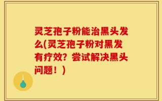 灵芝孢子粉能治黑头发么(灵芝孢子粉对黑发有疗效？尝试解决黑头问题！)