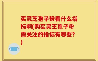 买灵芝孢子粉看什么指标啊(购买灵芝孢子粉需关注的指标有哪些？)