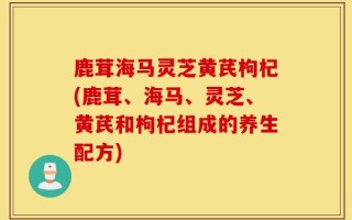 鹿茸海马灵芝黄芪枸杞(鹿茸、海马、灵芝、黄芪和枸杞组成的养生配方)
