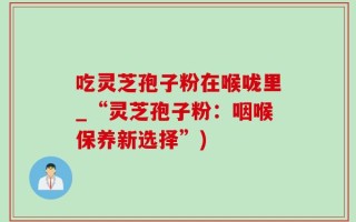 吃灵芝孢子粉在喉咙里_“灵芝孢子粉：咽喉保养新选择”)