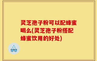 灵芝孢子粉可以配蜂蜜喝么(灵芝孢子粉搭配蜂蜜饮用的好处)