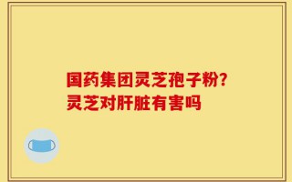 国药集团灵芝孢子粉？灵芝对肝脏有害吗