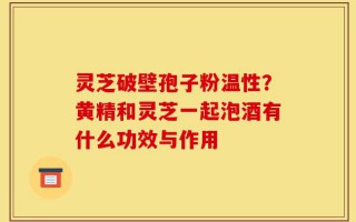 灵芝破壁孢子粉温性？黄精和灵芝一起泡酒有什么功效与作用
