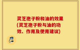 灵芝孢子粉和油的效果(灵芝孢子粉与油的功效、作用及使用建议)
