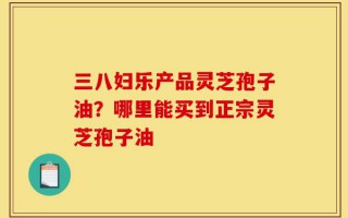 三八妇乐产品灵芝孢子油？哪里能买到正宗灵芝孢子油