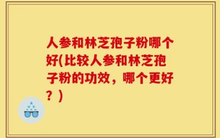 人参和林芝孢子粉哪个好(比较人参和林芝孢子粉的功效，哪个更好？)