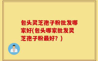 包头灵芝孢子粉批发哪家好(包头哪家批发灵芝孢子粉最好？)