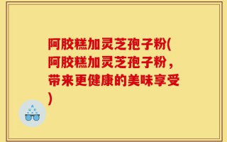 阿胶糕加灵芝孢子粉(阿胶糕加灵芝孢子粉，带来更健康的美味享受)