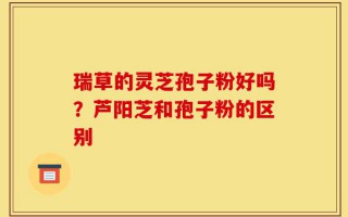 瑞草的灵芝孢子粉好吗？芦阳芝和孢子粉的区别