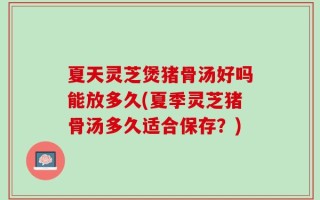 夏天灵芝煲猪骨汤好吗能放多久(夏季灵芝猪骨汤多久适合保存？)