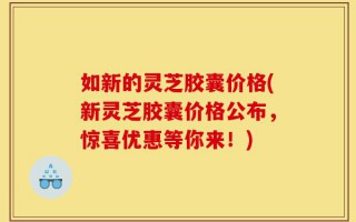 如新的灵芝胶囊价格(新灵芝胶囊价格公布，惊喜优惠等你来！)