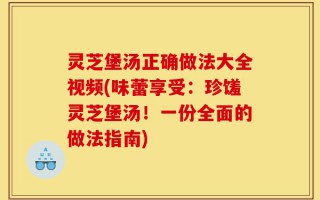 灵芝堡汤正确做法大全视频(味蕾享受：珍馐灵芝堡汤！一份全面的做法指南)