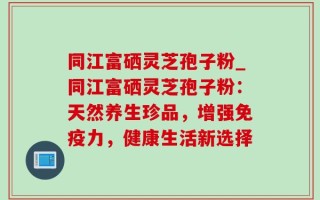 同江富硒灵芝孢子粉_同江富硒灵芝孢子粉：天然养生珍品，增强免疫力，健康生活新选择