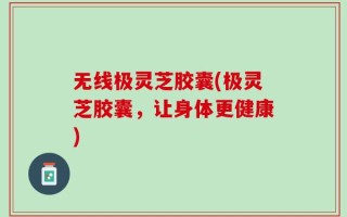 无线极灵芝胶囊(极灵芝胶囊，让身体更健康)