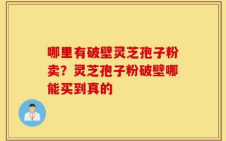 哪里有破壁灵芝孢子粉卖？灵芝孢子粉破壁哪能买到真的