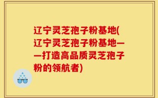 辽宁灵芝孢子粉基地(辽宁灵芝孢子粉基地——打造高品质灵芝孢子粉的领航者)